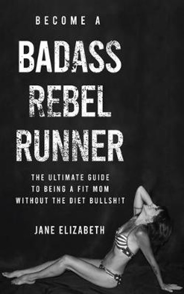 Become a Badass Rebel Runner: The Ultimate Guide to Being a Fit Mom without the Diet Bullshit by Jane Elizabeth