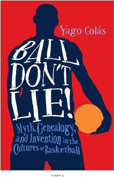 Ball Don't Lie: Myth, Genealogy, and Invention in the Cultures of Basketball by Yago Colas