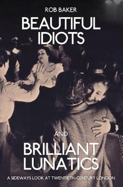 Beautiful Idiots and Brilliant Lunatics: A Sideways Look at Twentieth-Century London Rob Baker 9781445651194