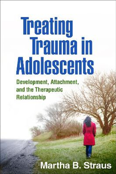 Treating Trauma in Adolescents: Development, Attachment, and the Therapeutic Relationship by Martha B. Straus