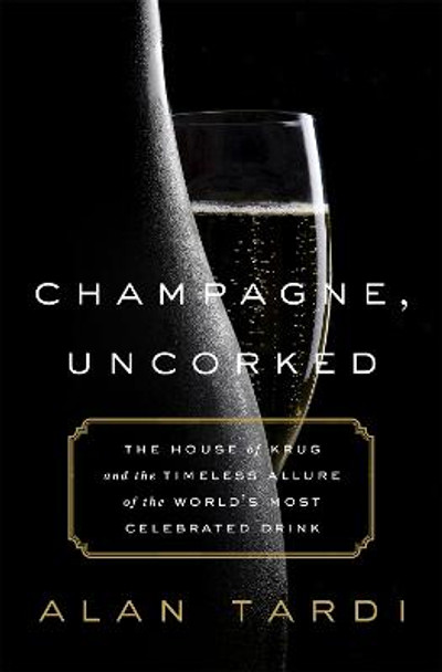 Champagne, Uncorked: The House of Krug and the Timeless Allure of the World's Most Celebrated Drink by Alan Tardi