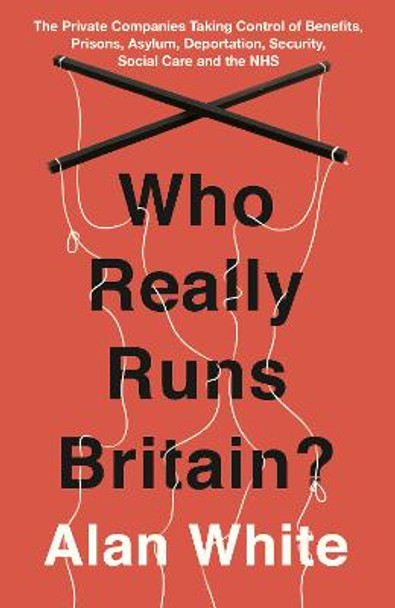 Who Really Runs Britain?: The Private Companies Taking Control of Benefits, Prisons, Asylum, Deportation, Security, Social Care and the NHS Alan White 9781786070661