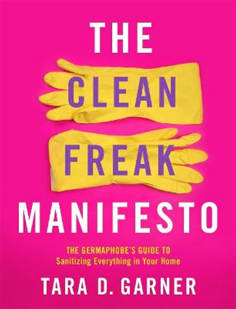 The Clean Freak Manifesto: The Germaphobe's Guide to Sanitizing Everything in Your Home by Tara D Garner