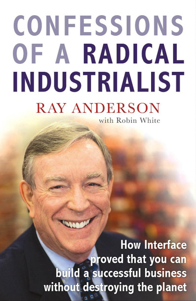 Confessions of a Radical Industrialist: How Interface proved that you can build a successful business without destroying the planet by Ray Anderson