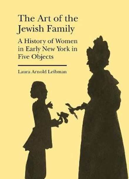 The Art of the Jewish Family - A History of Women in Early New York in Five Objects by Laura Arnold Leibman