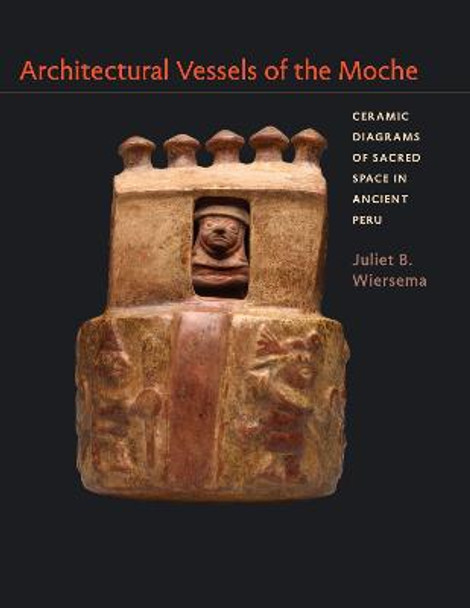 Architectural Vessels of the Moche: Ceramic Diagrams of Sacred Space in Ancient Peru by Juliet B. Wiersema