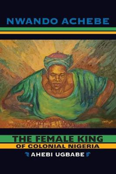 The Female King of Colonial Nigeria: Ahebi Ugbabe by Nwando Achebe