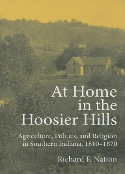 At Home in the Hoosier Hills: Agriculture, Politics, and Religion in Southern Indiana, 1810-1870 by Richard F. Nation