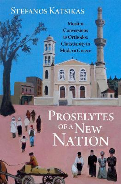 Proselytes of a New Nation: Muslim Conversions to Orthodox Christianity in Modern Greece by Stefanos Katsikas