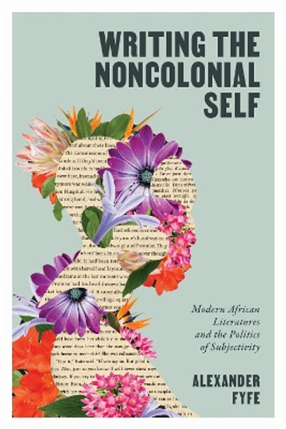 Writing the Noncolonial Self: Modern African Literatures and the Politics of Subjectivity Alexander Fyfe 9780813954950