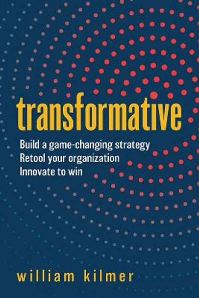 Transformative: Build a Game-Changing Strategy, Retool Your Organization, and Innovate to Win by William Kilmer