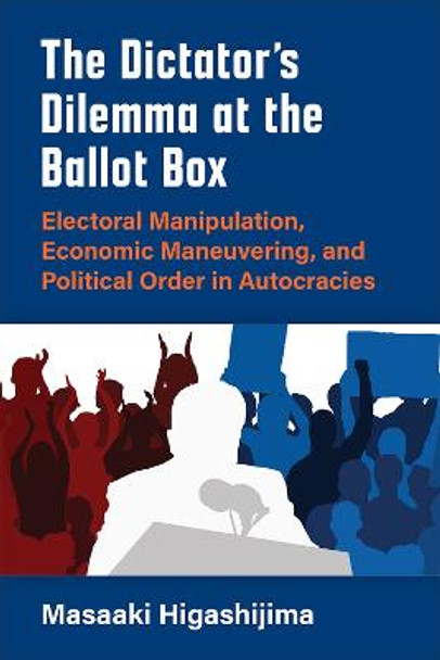 The Dictator's Dilemma at the Ballot Box: Electoral Manipulation, Economic Maneuvering, and Political Order in Autocracy by Masaaki Higashijima