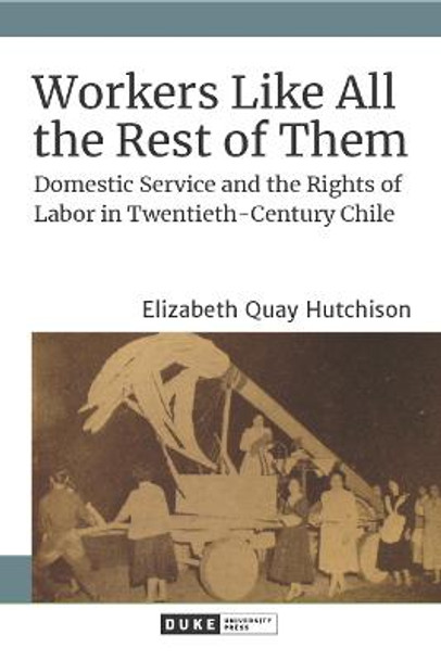 Workers Like All the Rest of Them: Domestic Service and the Rights of Labor in Twentieth-Century Chile by Elizabeth Quay Hutchison