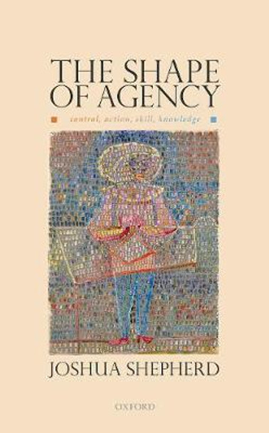 The Shape of Agency: Control, Action, Skill, Knowledge by Joshua Shepherd