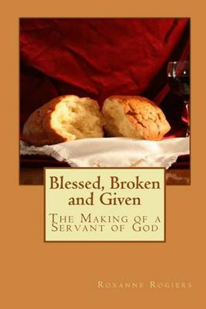 Blessed, Broken and Given: The Making of a Servant of God by Roxanne Rogiers