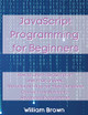 JavaScript Programming for Beginners: How to Learn JavaScript in Less Than a Week. The Ultimate Step-by-Step Complete Course from Novice to Advanced Programmer by William Brown 9781803668123