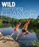Wild Swimming France: 750 most beautiful rivers, lakes, waterfalls & natural pools by Daniel Start 9781910636244