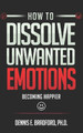 How to Dissolve Unwanted Emotions: Becoming Happier by Dennis E Bradford 9781940487311