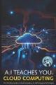 A.I Teaches You Cloud Computing: The Definitive Guide to Cloud Computing, AI, and Emerging Technologies by A J Brice 9781763800366