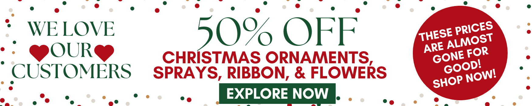 we love our customers. 50% off christmas ornaments, sprays, ribbon and flowers. explore now.