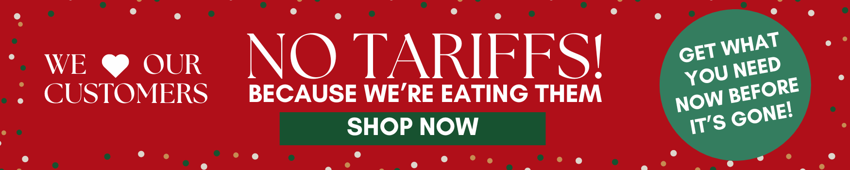 we love our customers - no tariffs because we're eating them. get what you need now before it's gone.