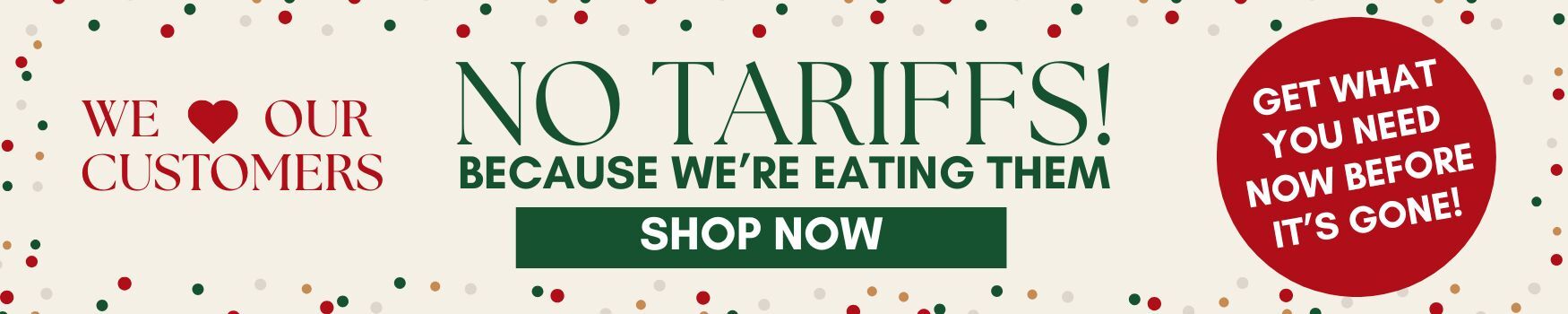We love our customers - no tariffs! because we're eating them. Shop now. Get what you need before it's gone!