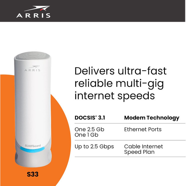 ARRIS Surfboard S33 DOCSIS 3.1 Multi-Gigabit Cable Modem | Approved for Comcast Xfinity, Cox, Spectrum & More | 1 & 2.5 Gbps Ports | 2.5 Gbps Max Internet Speeds | 4 OFDM Channels | 2 Year Warranty ARRIS Surfboard S33 DOCSIS 3.1 Multi-Gigabit Cable Modem | Approved for Comcast Xfinity, Cox, Spectrum & More | 1 & 2.5 Gbps Ports | 2.5 Gbps Max Internet Speeds | 4 OFDM Channels | 2 Year Warranty