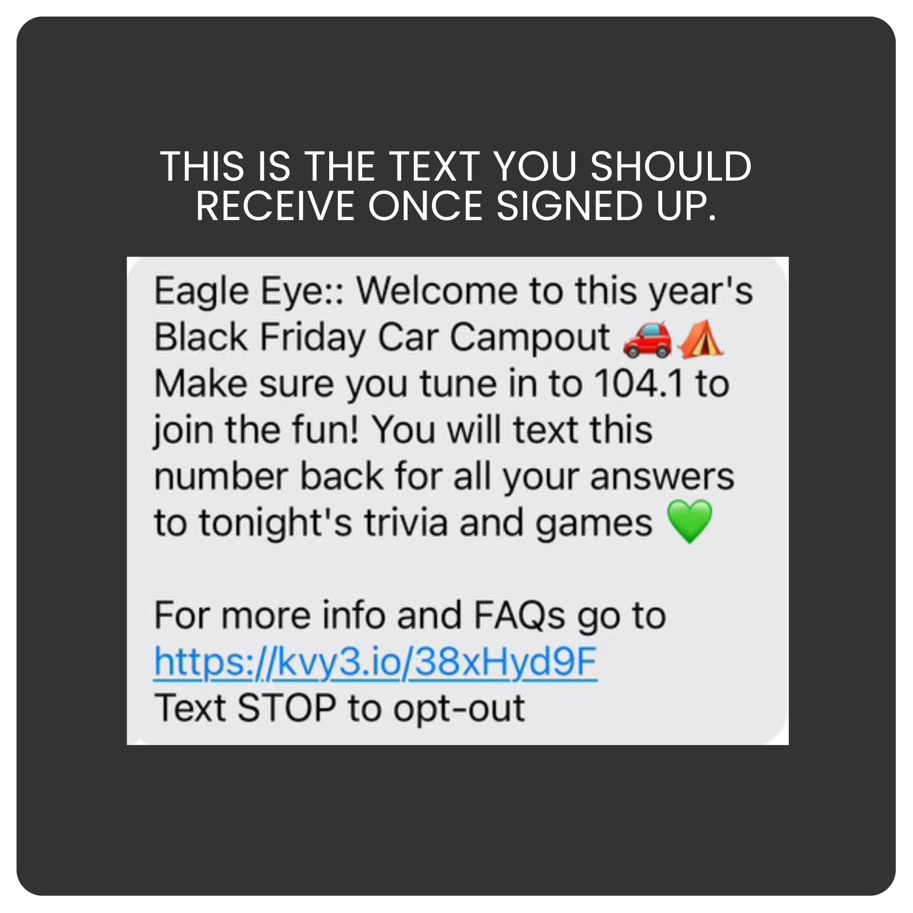 This is the text you should receive once signed up: Eagle Eye:: Welcome to this year's Black Friday Car Campout. Make sure you tune in to 104.1 to join the fun! You will text this number back for all your answers to tonight's trivia and games. For more info and FAQs go to https://kvy3.io/38xHyd9F Text STOP to opt-out